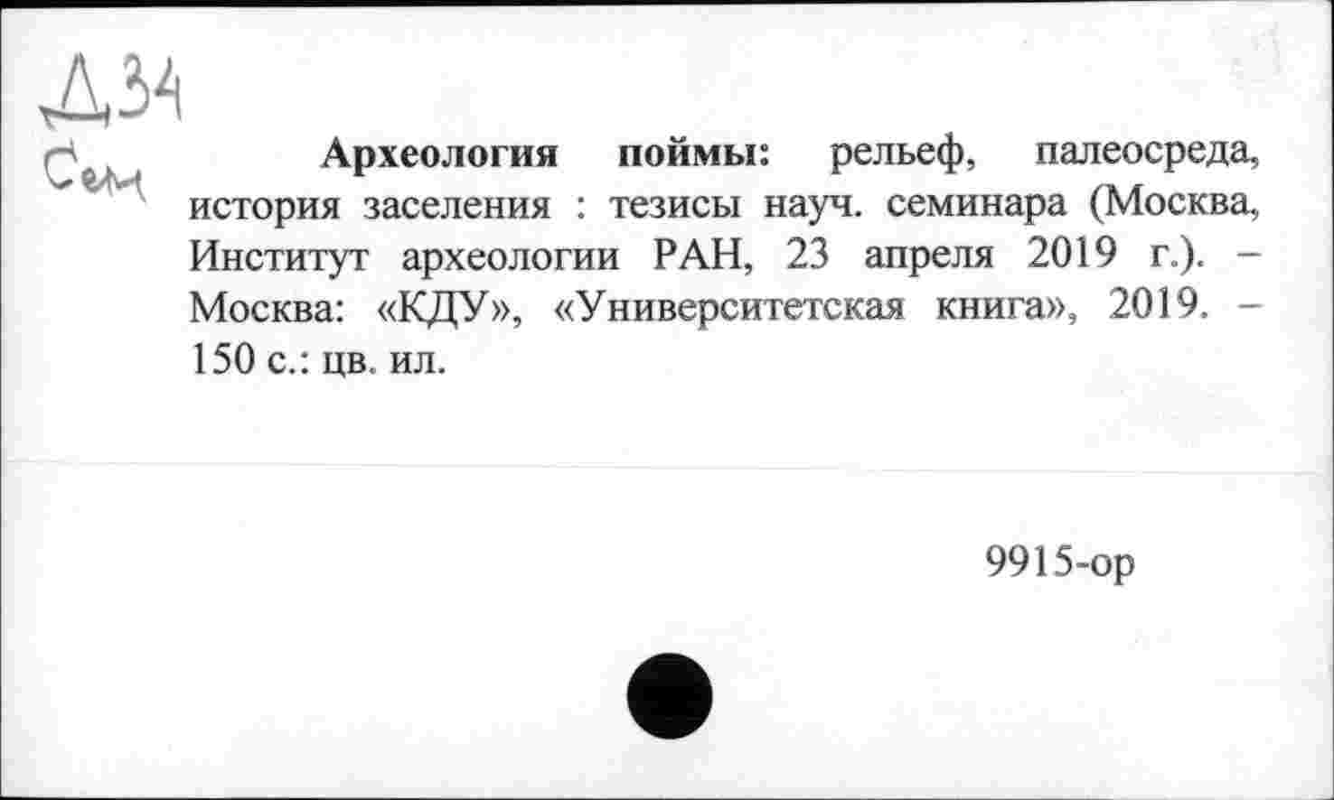 ﻿

Археология поймы: рельеф, палеосреда, история заселения : тезисы науч, семинара (Москва,
Институт археологии РАН, 23 апреля 2019 г.). -Москва: «КДУ», «Университетская книга», 2019. -
150 с.: цв. ил.
9915~ор